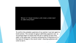 To confirm the probable suspicions of my watcher I use text again to
build context. The concept of aging is definitely apparent now- as
we perhaps begin to realise that the girl is waking up each time
older in the space pod. Certainly conveying this is essential as it is
the basis of intrigue in the movie trailer- meaning audiences will
come to see it.
 