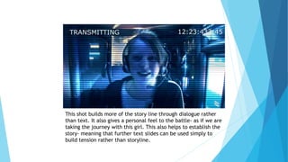 This shot builds more of the story line through dialogue rather
than text. It also gives a personal feel to the battle- as if we are
taking the journey with this girl. This also helps to establish the
story- meaning that further text slides can be used simply to
build tension rather than storyline.
 