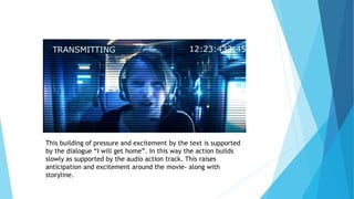 This building of pressure and excitement by the text is supported
by the dialogue “I will get home”. In this way the action builds
slowly as supported by the audio action track. This raises
anticipation and excitement around the movie- along with
storyline.
 
