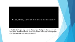 A short text of rage, rage against the dying of the light is then shown- this
acts as the transition into the action sequence of the trailer- moving away
from the suspence that has been building.
 