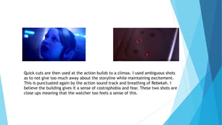 Quick cuts are then used at the action builds to a climax. I used ambiguous shots
as to not give too much away about the storyline while maintaining excitement.
This is punctuated again by the action sound track and breathing of Rebekah. I
believe the building gives it a sense of costraphobia and fear. These two shots are
close ups meaning that the watcher too feels a sense of this.
 