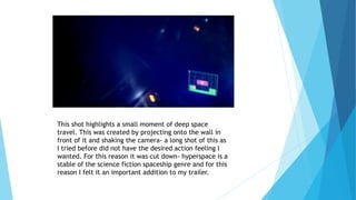 This shot highlights a small moment of deep space
travel. This was created by projecting onto the wall in
front of it and shaking the camera- a long shot of this as
I tried before did not have the desired action feeling I
wanted. For this reason it was cut down- hyperspace is a
stable of the science fiction spaceship genre and for this
reason I felt it an important addition to my trailer.
 