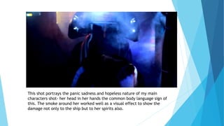 This shot portrays the panic sadness and hopeless nature of my main
characters shot- her head in her hands the common body language sign of
this. The smoke around her worked well as a visual effect to show the
damage not only to the ship but to her spirits also.
 