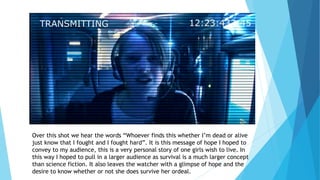Over this shot we hear the words “Whoever finds this whether I’m dead or alive
just know that I fought and I fought hard”. It is this message of hope I hoped to
convey to my audience, this is a very personal story of one girls wish to live. In
this way I hoped to pull in a larger audience as survival is a much larger concept
than science fiction. It also leaves the watcher with a glimpse of hope and the
desire to know whether or not she does survive her ordeal.
 