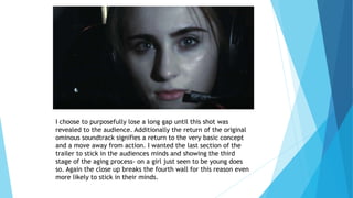 I choose to purposefully lose a long gap until this shot was
revealed to the audience. Additionally the return of the original
ominous soundtrack signifies a return to the very basic concept
and a move away from action. I wanted the last section of the
trailer to stick in the audiences minds and showing the third
stage of the aging process- on a girl just seen to be young does
so. Again the close up breaks the fourth wall for this reason even
more likely to stick in their minds.
 