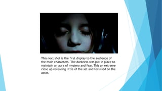 This next shot is the first display to the audience of
the main characters. The darkness was put in place to
maintain an aura of mystery and fear. This an extreme
close up revealing little of the set and focussed on the
actor.
 
