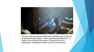 This next shot slowly pulls backwards revealing more of the set.
As Deborah Knight asserts: “Genre guarantees satisfaction”. A
stable of the science fiction genre is spacecraft and in
displaying it immediately means I pull fans of the genre.
 