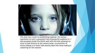 This shot was crucial to establishing suspense, the serious
expression on such a young girls face drawing the audience in. I
also purposely broke the fourth wall with this shot allowing my
actor to look directly at the camera lense. A convention of
movie making is to never look directly down the lense making it
unsettling for the watcher.
 