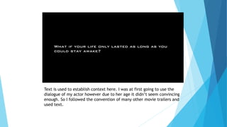 Text is used to establish context here. I was at first going to use the
dialogue of my actor however due to her age it didn’t seem convincing
enough. So I followed the convention of many other movie trailers and
used text.
 