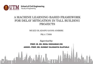 A MACHINE LEARNING-BASED FRAMEWORK
FOR DELAY MITIGATION IN TALL BUILDING
PROJECTS
MUIZZ OLADAPO SANNI-ANIBIRE
PKA 173088
Supervised by:
PROF. IR. DR. ROSLI MOHAMAD ZIN
ASSOC. PROF. DR. SUNDAY OLUSANYA OLATUNJI
 