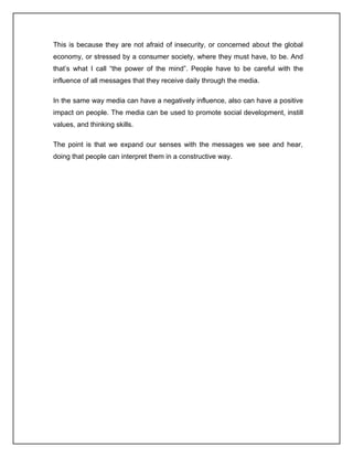 This is because they are not afraid of insecurity, or concerned about the global
economy, or stressed by a consumer society, where they must have, to be. And
that’s what I call “the power of the mind”. People have to be careful with the
influence of all messages that they receive daily through the media.

In the same way media can have a negatively influence, also can have a positive
impact on people. The media can be used to promote social development, instill
values, and thinking skills.

The point is that we expand our senses with the messages we see and hear,
doing that people can interpret them in a constructive way.
 