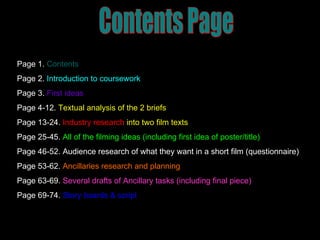Contents Page Page 1.   Contents Page 2.   Introduction to coursework Page 3.  First ideas Page 4-12.  Textual analysis of the 2 briefs Page 13-24.   Industry research  into two film texts Page 25-45.   All of the filming ideas (including first idea of poster/title) Page 46-52.   Audience research of what they want in a short film (questionnaire) Page 53-62.   Ancillaries research and planning Page 63-69.   Several drafts of Ancillary tasks (including final piece) Page 69-74.   Story boards & script 