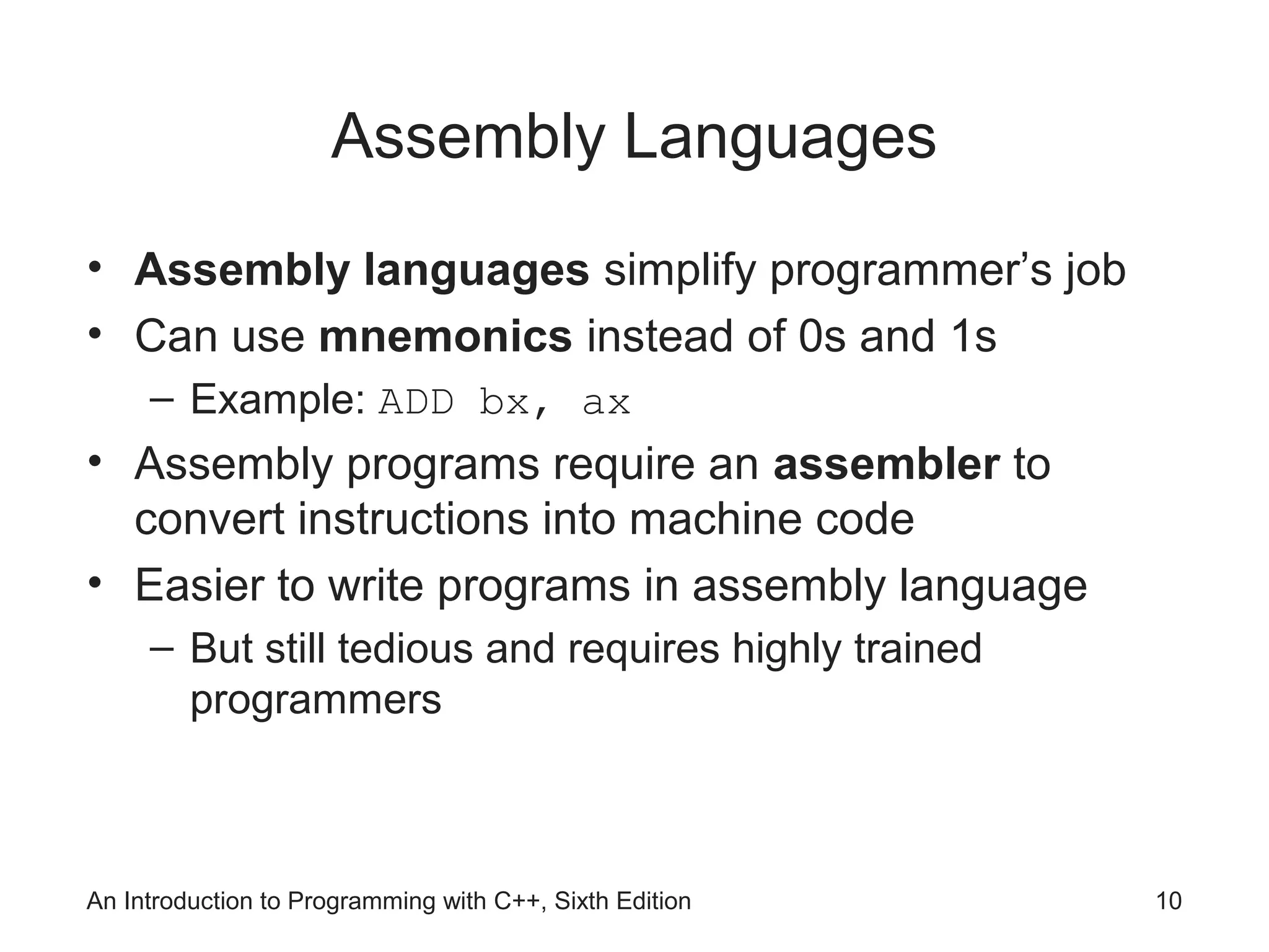 An Introduction to Programming with C++, Sixth Edition 10
Assembly Languages
• Assembly languages simplify programmer’s job
• Can use mnemonics instead of 0s and 1s
– Example: ADD bx, ax
• Assembly programs require an assembler to
convert instructions into machine code
• Easier to write programs in assembly language
– But still tedious and requires highly trained
programmers
 