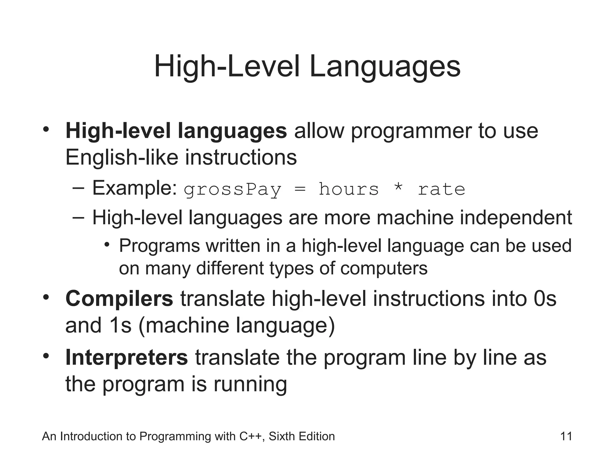An Introduction to Programming with C++, Sixth Edition 11
High-Level Languages
• High-level languages allow programmer to use
English-like instructions
– Example: grossPay = hours * rate
– High-level languages are more machine independent
• Programs written in a high-level language can be used
on many different types of computers
• Compilers translate high-level instructions into 0s
and 1s (machine language)
• Interpreters translate the program line by line as
the program is running
 