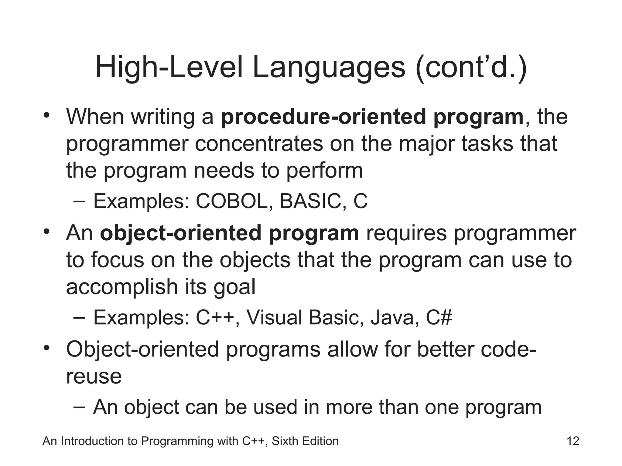 An Introduction to Programming with C++, Sixth Edition 12
High-Level Languages (cont’d.)
• When writing a procedure-oriented program, the
programmer concentrates on the major tasks that
the program needs to perform
– Examples: COBOL, BASIC, C
• An object-oriented program requires programmer
to focus on the objects that the program can use to
accomplish its goal
– Examples: C++, Visual Basic, Java, C#
• Object-oriented programs allow for better code-
reuse
– An object can be used in more than one program
 