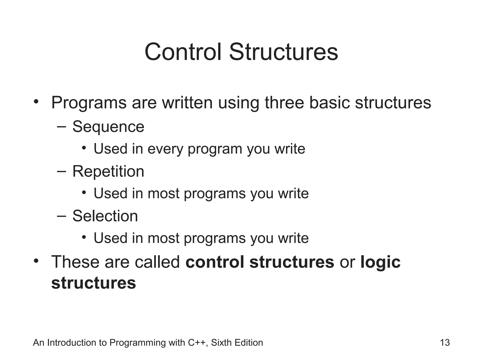 An Introduction to Programming with C++, Sixth Edition 13
Control Structures
• Programs are written using three basic structures
– Sequence
• Used in every program you write
– Repetition
• Used in most programs you write
– Selection
• Used in most programs you write
• These are called control structures or logic
structures
 