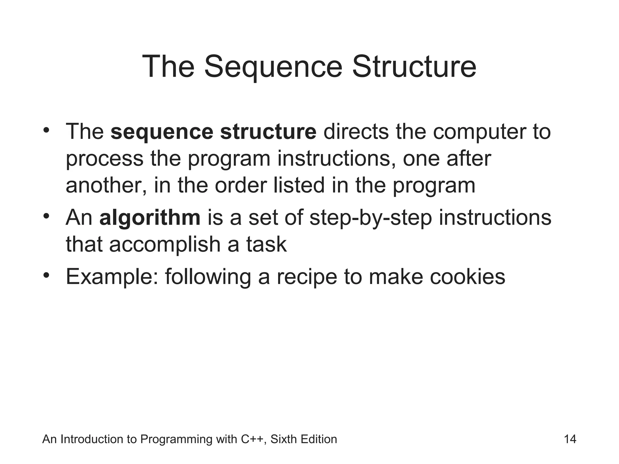 An Introduction to Programming with C++, Sixth Edition 14
The Sequence Structure
• The sequence structure directs the computer to
process the program instructions, one after
another, in the order listed in the program
• An algorithm is a set of step-by-step instructions
that accomplish a task
• Example: following a recipe to make cookies
 