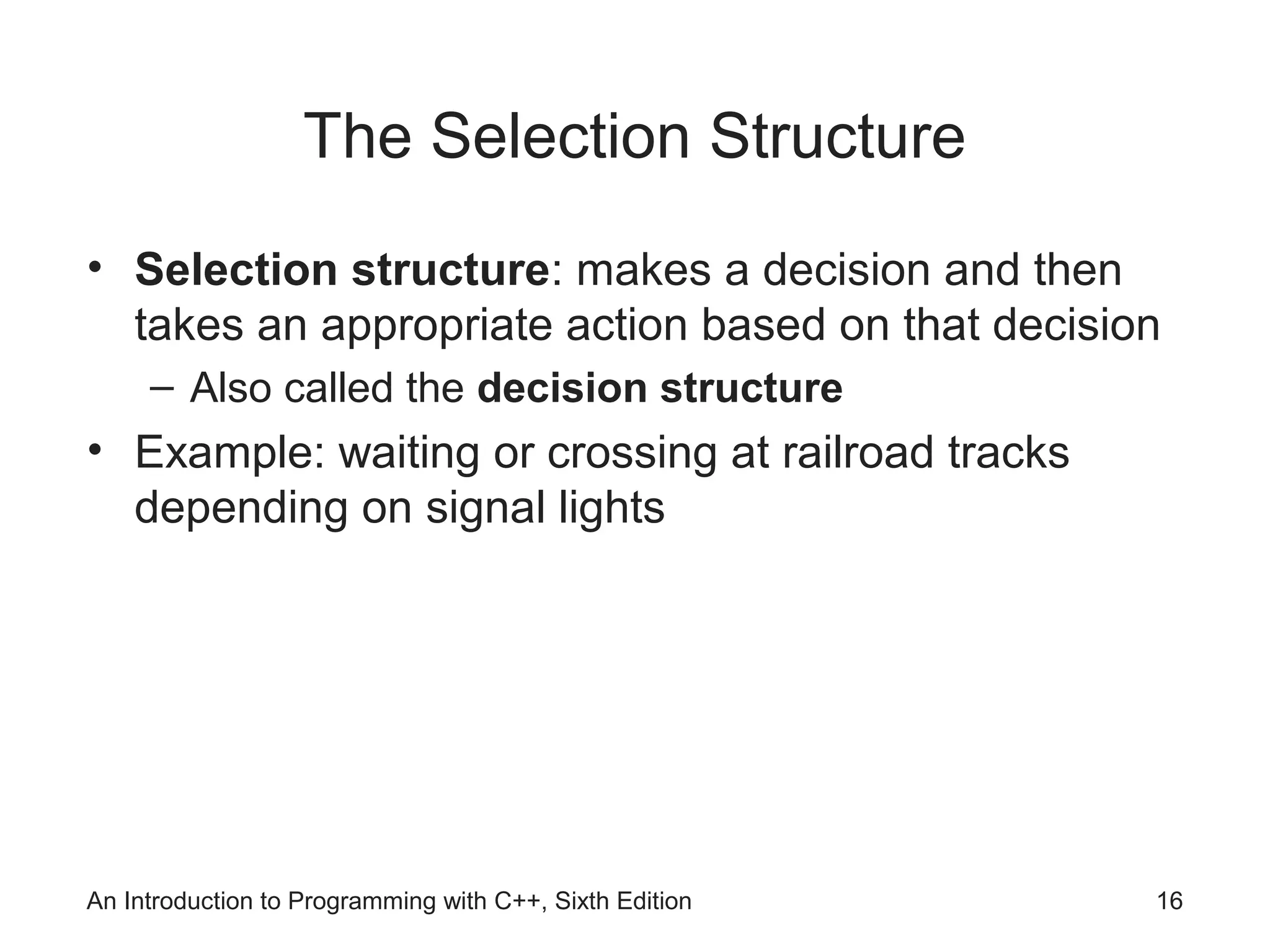 An Introduction to Programming with C++, Sixth Edition 16
The Selection Structure
• Selection structure: makes a decision and then
takes an appropriate action based on that decision
– Also called the decision structure
• Example: waiting or crossing at railroad tracks
depending on signal lights
 