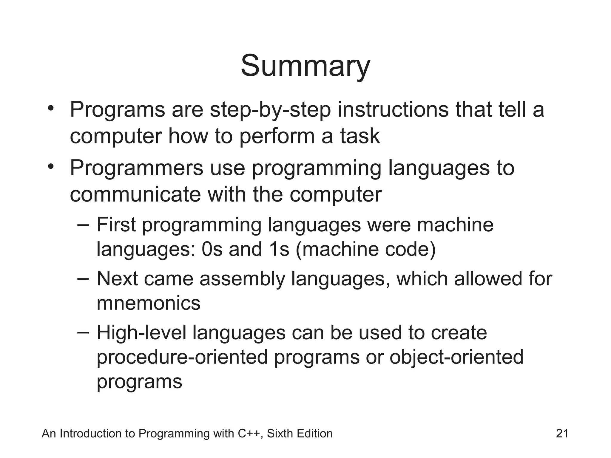 Summary
• Programs are step-by-step instructions that tell a
computer how to perform a task
• Programmers use programming languages to
communicate with the computer
– First programming languages were machine
languages: 0s and 1s (machine code)
– Next came assembly languages, which allowed for
mnemonics
– High-level languages can be used to create
procedure-oriented programs or object-oriented
programs
An Introduction to Programming with C++, Sixth Edition 21
 