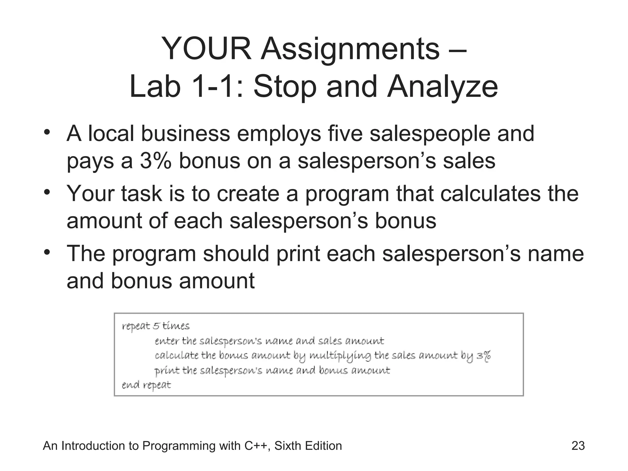 YOUR Assignments –
Lab 1-1: Stop and Analyze
• A local business employs five salespeople and
pays a 3% bonus on a salesperson’s sales
• Your task is to create a program that calculates the
amount of each salesperson’s bonus
• The program should print each salesperson’s name
and bonus amount
An Introduction to Programming with C++, Sixth Edition 23
 