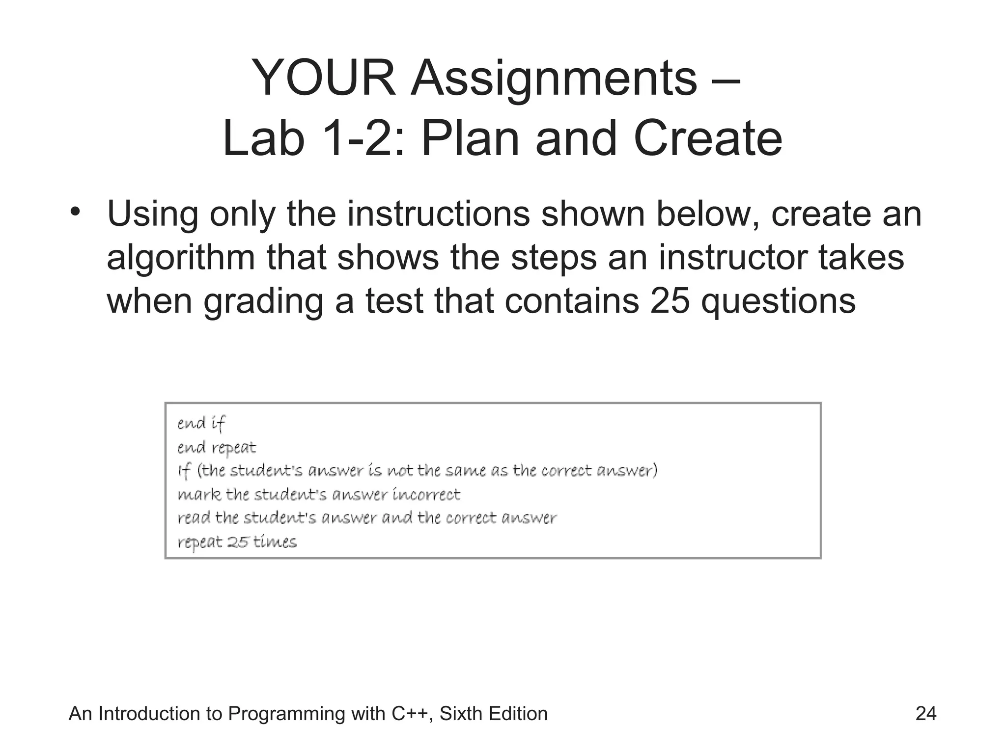 An Introduction to Programming with C++, Sixth Edition 24
YOUR Assignments –
Lab 1-2: Plan and Create
• Using only the instructions shown below, create an
algorithm that shows the steps an instructor takes
when grading a test that contains 25 questions
 
