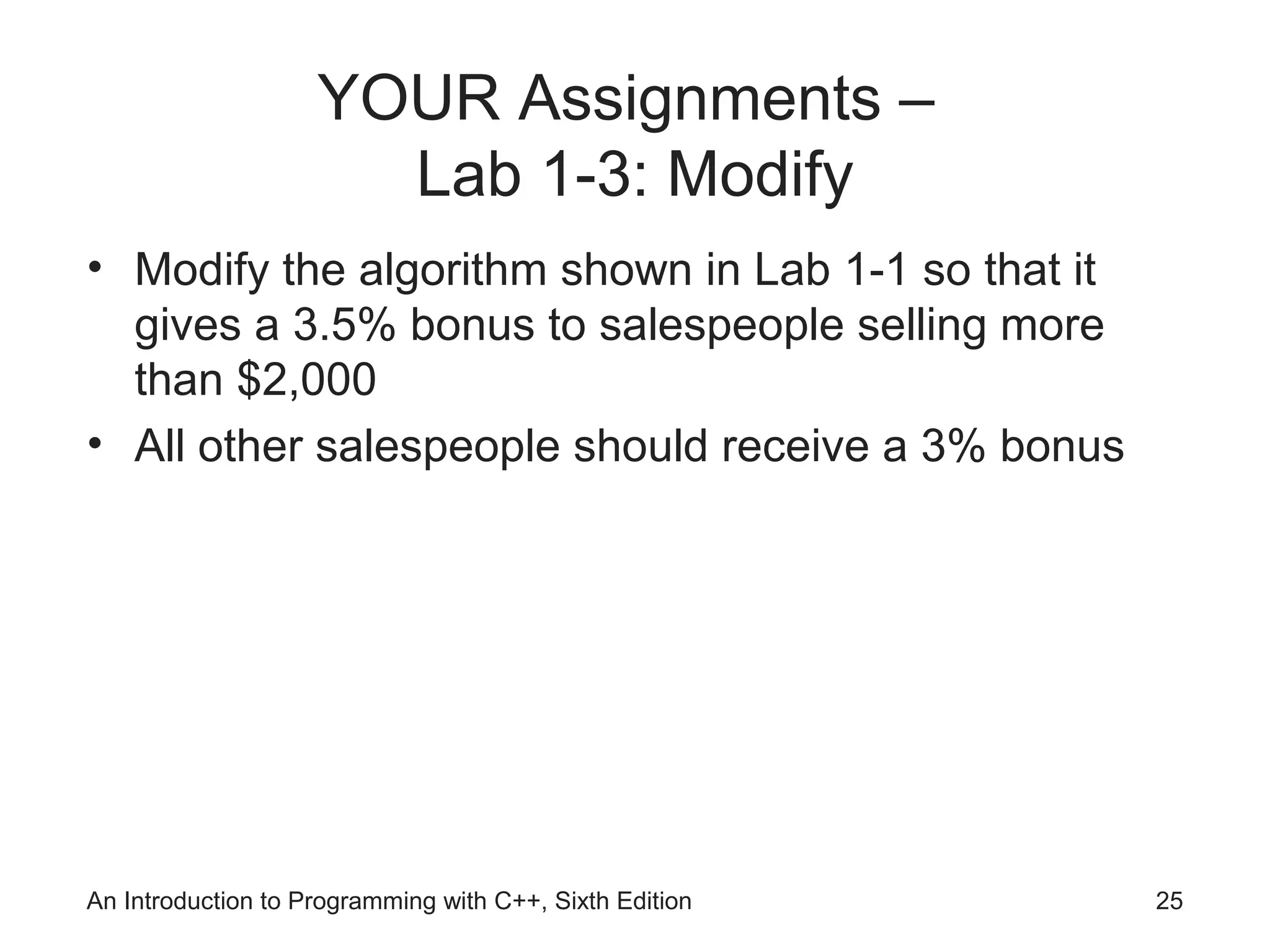 An Introduction to Programming with C++, Sixth Edition 25
YOUR Assignments –
Lab 1-3: Modify
• Modify the algorithm shown in Lab 1-1 so that it
gives a 3.5% bonus to salespeople selling more
than $2,000
• All other salespeople should receive a 3% bonus
 