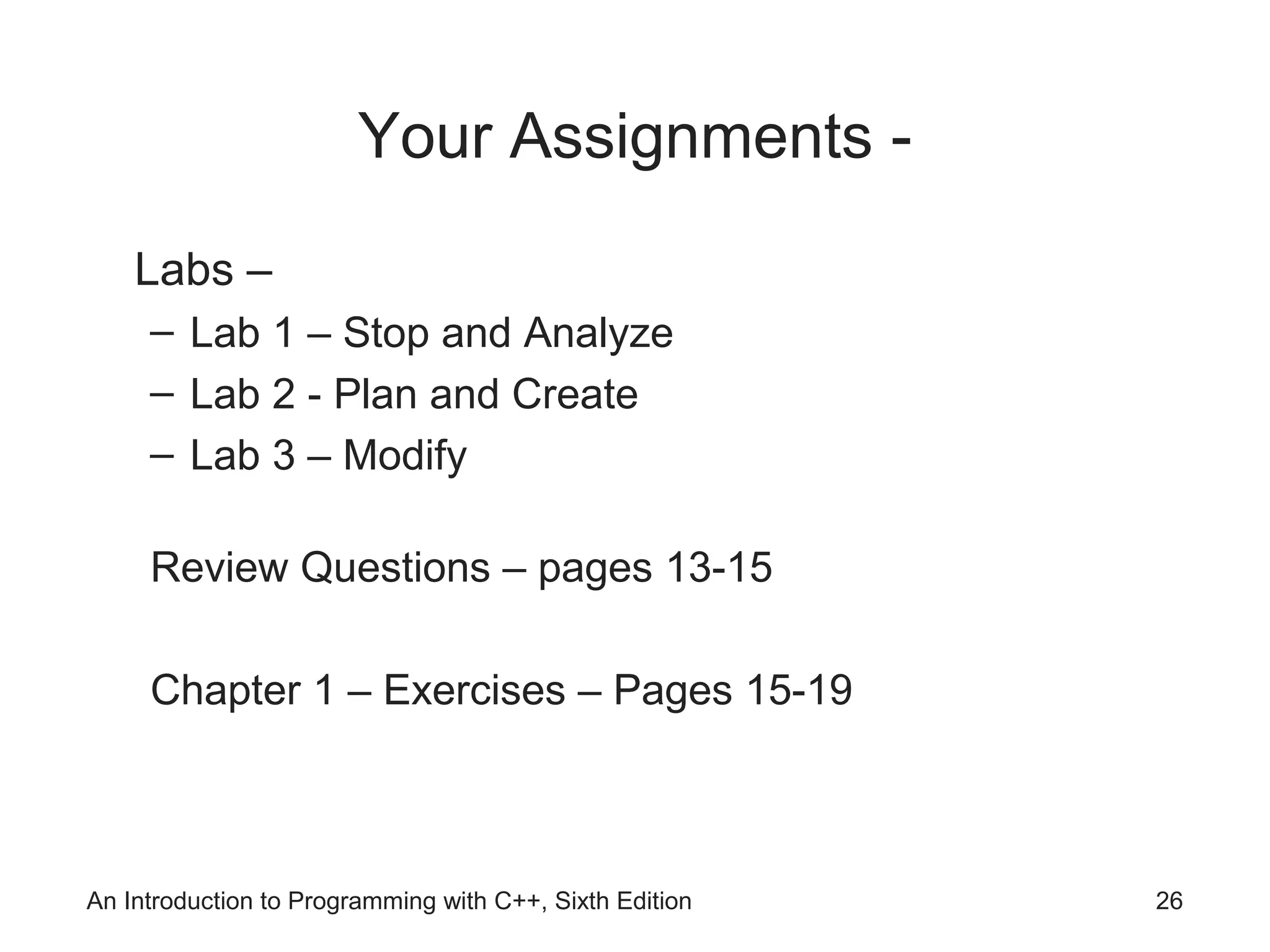 Your Assignments -
Labs –
– Lab 1 – Stop and Analyze
– Lab 2 - Plan and Create
– Lab 3 – Modify
Review Questions – pages 13-15
Chapter 1 – Exercises – Pages 15-19
An Introduction to Programming with C++, Sixth Edition 26
 