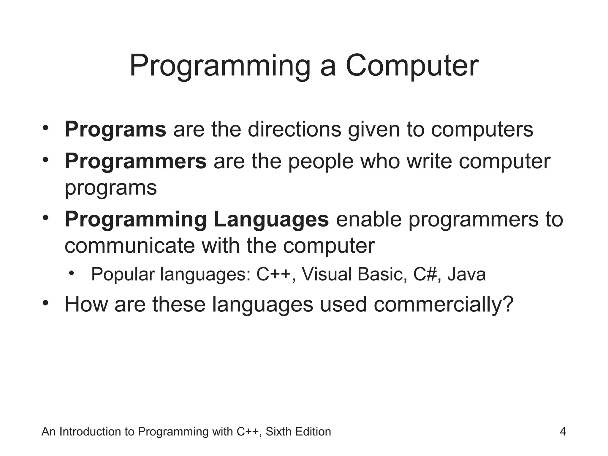 Programming a Computer
• Programs are the directions given to computers
• Programmers are the people who write computer
programs
• Programming Languages enable programmers to
communicate with the computer
• Popular languages: C++, Visual Basic, C#, Java
• How are these languages used commercially?
An Introduction to Programming with C++, Sixth Edition 4
 