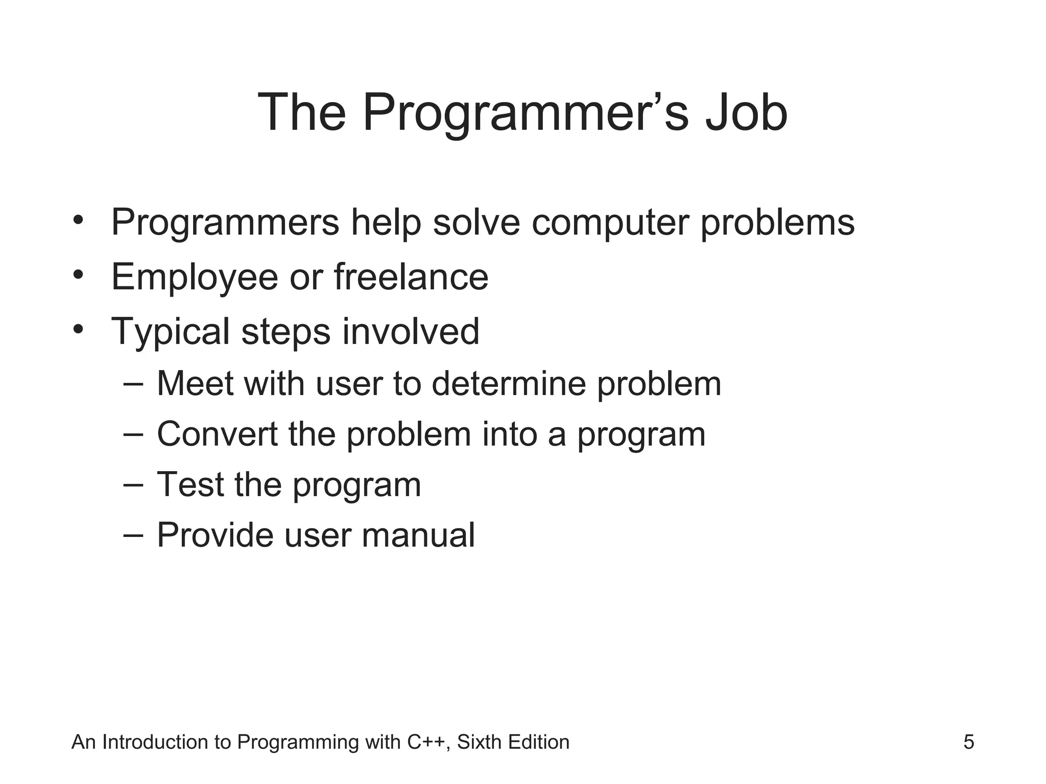 The Programmer’s Job
• Programmers help solve computer problems
• Employee or freelance
• Typical steps involved
– Meet with user to determine problem
– Convert the problem into a program
– Test the program
– Provide user manual
An Introduction to Programming with C++, Sixth Edition 5
 