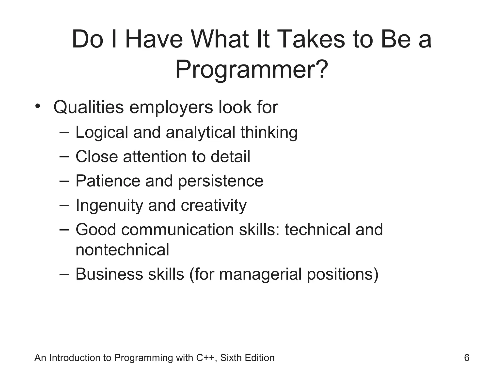 An Introduction to Programming with C++, Sixth Edition 6
Do I Have What It Takes to Be a
Programmer?
• Qualities employers look for
– Logical and analytical thinking
– Close attention to detail
– Patience and persistence
– Ingenuity and creativity
– Good communication skills: technical and
nontechnical
– Business skills (for managerial positions)
 