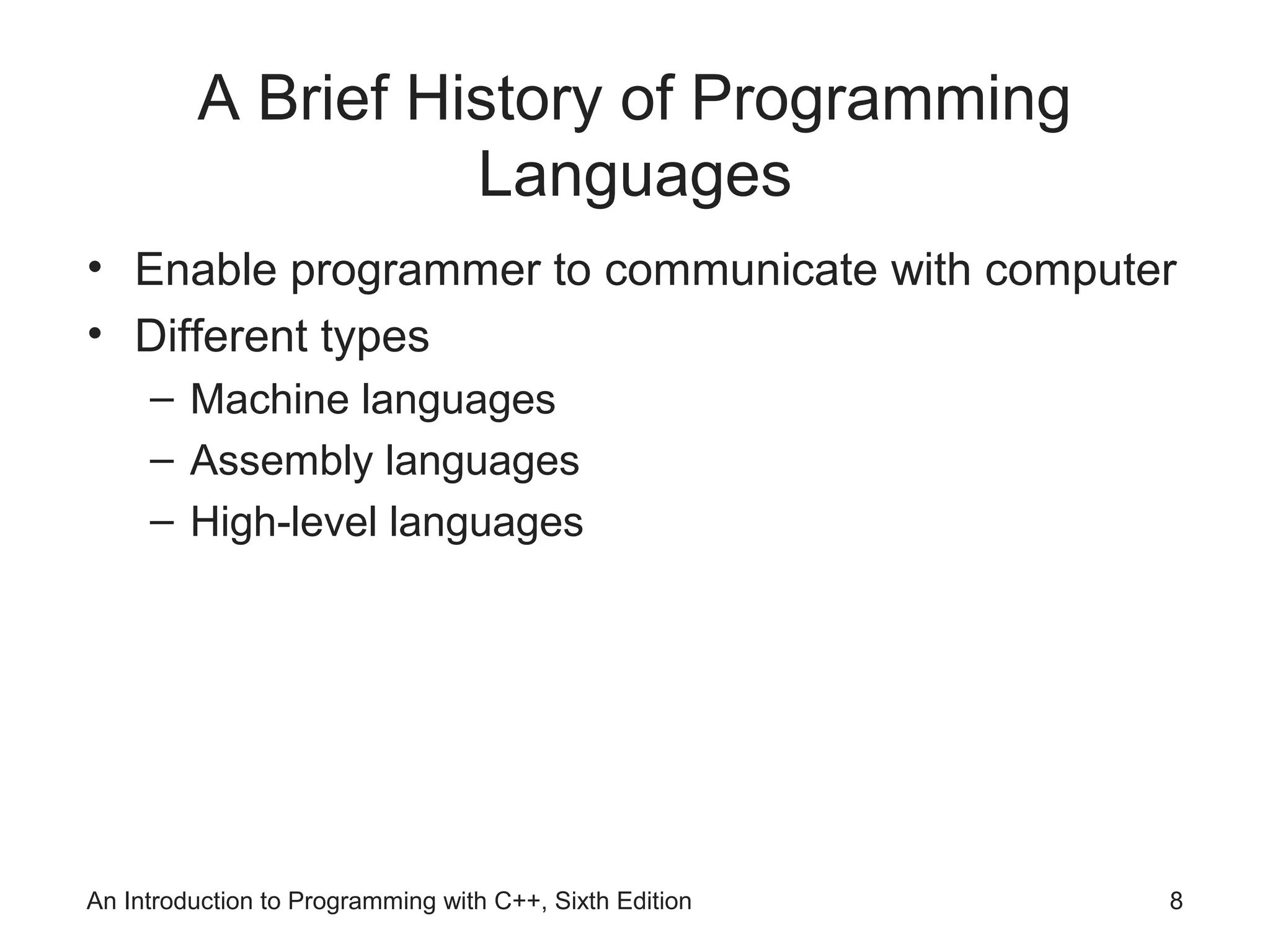 A Brief History of Programming
Languages
• Enable programmer to communicate with computer
• Different types
– Machine languages
– Assembly languages
– High-level languages
An Introduction to Programming with C++, Sixth Edition 8
 