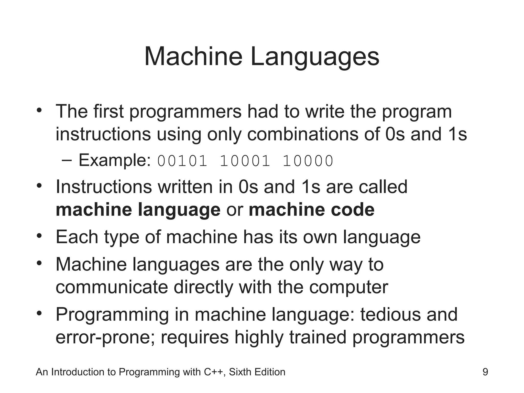 An Introduction to Programming with C++, Sixth Edition 9
Machine Languages
• The first programmers had to write the program
instructions using only combinations of 0s and 1s
– Example: 00101 10001 10000
• Instructions written in 0s and 1s are called
machine language or machine code
• Each type of machine has its own language
• Machine languages are the only way to
communicate directly with the computer
• Programming in machine language: tedious and
error-prone; requires highly trained programmers
 
