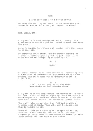 3.
Billy
Places like this aren’t for us anyway.
He packs his stuff up and heads for the woods where he
thinks he will be alone. He goes towards the woods.
EXT. WOODS. DAY
Billy starts to walk through the woods, looking for a
place where he can be alone and isolate himself away from
the world.
As he is walking he notices a whispering voice that seems
to be near him.
He nervously looks around, but he notices nothing. He
carries on walking ignoring what he just heard. As he
walks further the whispering is heard again.
Billy
Hello?
He smiles because he believes someone is interacting with
him for once. He continues to look around but again sees
nothing. His smile wears off as genuinely no one is
around him.
Billy
Sorry, I'm not used to fun and games.
Your making me feel uncomfortable.
Billy begins to get very anxious and nervous in the woods
as there is till no sign of anything. There are short and
quick snapshots of different areas of the woods and also
some first person shots of pan movements looking around.
There will also an arc shot then followed up with a
trombone shot of Billy. This will when Billy realises
what is talking to him.
There will then be a close up of the specific bottle.
This bottle will have not been in the surroundings
originally. Billy looks at this bottle in confusion, then
looks around, and then back at the bottle.
 