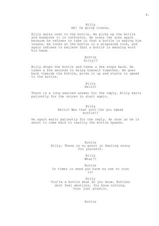 4.
Billy
HA! Im going insane.
Billy walks over to the bottle. He picks up the bottle
and examines it in confusion. He scans the area again
because he refuses to take in that a bottle is making him
insane. He looks at the bottle in a disgraced look, and
again refuses to believe that a bottle is messing with
his head.
Bottle
Billy!?
Billy drops the bottle and takes a few steps back. He
takes a few seconds to bring himself together. He goes
back towards the bottle, picks it up and starts to speak
to the bottle.
Billy
Hello?
There is a long awaited answer for the reply. Billy waits
patiently for the voices to start again.
Billy
Hello? Was that you? Can you speak
bottle!?
He again waits patiently for the reply. As soon as he is
about to come back to reality the bottle speaks.
Bottle
Billy. There is no point in feeling sorry
for yourself.
Billy
What!?
Bottle
In times in need you have no one to turn
to!
Billy
You’re a bottle what do you know. Bottles
dont feel emotions. You know nothing.
Your just plastic.
Bottle
 