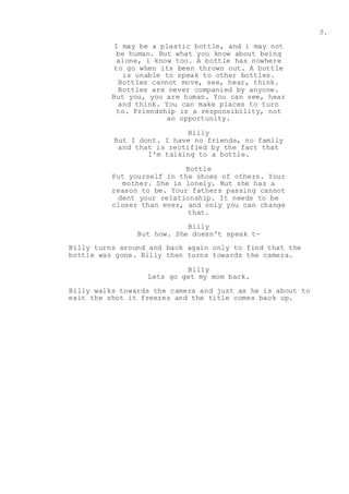 5.
I may be a plastic bottle, and i may not
be human. But what you know about being
alone, i know too. A bottle has nowhere
to go when its been thrown out. A bottle
is unable to speak to other bottles.
Bottles cannot move, see, hear, think.
Bottles are never companied by anyone.
But you, you are human. You can see, hear
and think. You can make places to turn
to. Friendship is a responsibility, not
an opportunity.
Billy
But I dont. I have no friends, no family
and that is rectified by the fact that
I'm talking to a bottle.
Bottle
Put yourself in the shoes of others. Your
mother. She is lonely. But she has a
reason to be. Your fathers passing cannot
dent your relationship. It needs to be
closer than ever, and only you can change
that.
Billy
But how. She doesn't speak t-
Billy turns around and back again only to find that the
bottle was gone. Billy then turns towards the camera.
Billy
Lets go get my mom back.
Billy walks towards the camera and just as he is about to
exit the shot it freezes and the title comes back up.
 