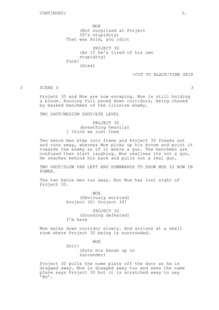 CONTINUED: 3.
MOE
(Not surprised at Project
30’s stupidity)
That was Acid, you idiot
PROJECT 30
(As if he’s tired of his own
stupidity)
Fuck!
(Dies)
>CUT TO BLACK/TIME SKIP
3 SCENE 3 3
Project 30 and Moe are now escaping. Moe is still holding
a broom. Running full paced down corridors, being chased
by masked henchmen of the illusive enemy.
TWO SHOT/MEDIUM SHOT/EYE LEVEL
PROJECT 30
(breathing heavily)
I think we lost them
Two hence men step into frame and Project 30 freaks out
and runs away, whereas Moe picks up his broom and point it
towards the enemy as if it where a gun. The henchmen are
confused then start laughing. Moe realises its not a gun.
He reaches behind his back and pulls out a real gun.
TWO SHOT/SLOW PAN LEFT AND DOWNWARDS TO SHOW MOE IS NOW IN
POWER.
The two hence men run away. But Moe has lost sight of
Project 30.
MOE
(Obviously worried)
Project 30! Project 30!
PROJECT 30
(Sounding defeated)
I’m here
Moe walks down corridor slowly. And arrives at a small
room where Project 30 being is surrounded.
MOE
Shit!
(Puts his hands up in
surrender)
Project 30 pulls the name plate off the door as he is
dragged away. Moe is dragged away too and sees the name
plate says Project 30 but it is scratched away to say
’BO’.
 