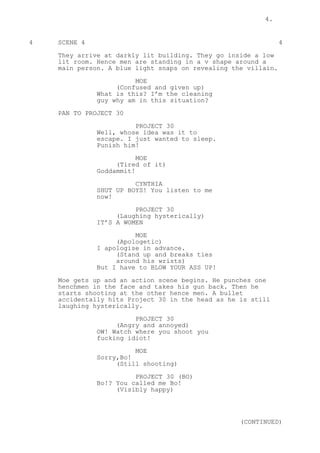 4.
4 SCENE 4 4
They arrive at darkly lit building. They go inside a low
lit room. Hence men are standing in a v shape around a
main person. A blue light snaps on revealing the villain.
MOE
(Confused and given up)
What is this? I’m the cleaning
guy why am in this situation?
PAN TO PROJECT 30
PROJECT 30
Well, whose idea was it to
escape. I just wanted to sleep.
Punish him!
MOE
(Tired of it)
Goddammit!
CYNTHIA
SHUT UP BOYS! You listen to me
now!
PROJECT 30
(Laughing hysterically)
IT’S A WOMEN
MOE
(Apologetic)
I apologise in advance.
(Stand up and breaks ties
around his wrists)
But I have to BLOW YOUR ASS UP!
Moe gets up and an action scene begins. He punches one
henchmen in the face and takes his gun back. Then he
starts shooting at the other hence men. A bullet
accidentally hits Project 30 in the head as he is still
laughing hysterically.
PROJECT 30
(Angry and annoyed)
OW! Watch where you shoot you
fucking idiot!
MOE
Sorry,Bo!
(Still shooting)
PROJECT 30 (BO)
Bo!? You called me Bo!
(Visibly happy)
(CONTINUED)
 