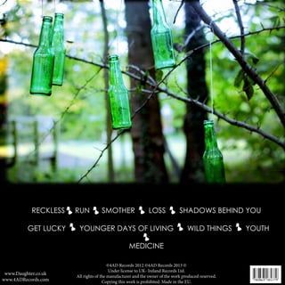 DAUGHTER

RECKLESS
GET LUCKY

RUN

SMOTHER

LOSS

YOUNGER DAYS OF LIVING

SHADOWS BEHIND YOU
WILD THINGS

MEDICINE

www.Daughter.co.uk
www.4ADRecords.com

©4AD Records 2012 ©4AD Records 2013 ©
Under license to UK- Ireland Records Ltd.
All rights of the manufacturer and the owner of the work produced reserved.
Copying this work is prohibited. Made in the EU.

YOUTH

 