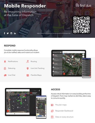 Mobile Responder
https://www.firstduesizeup.com/products/mobileresponder
Re-Imagining Information 

at the Time of Dispatch
ACCESS
Pre-plan maps
Responder Dashboard
Data on every structure
Accesscriticalinformationoneverybuildingatthetime
of dispatch.Frommapmarkerstoalerttiles,dataiseasy
toconsumequickly.
RESPOND
Completemobileresponsefunctionalityallows 

youtobenotified,statusandroutetoanincident
Notifications Routing
Live Unit Tracking
Flexible Maps
Statusing
Live Chat
 