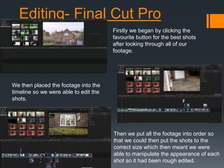 Editing- Final Cut Pro
Firstly we began by clicking the
favourite button for the best shots
after looking through all of our
footage.
We then placed the footage into the
timeline so we were able to edit the
shots.
Then we put all the footage into order so
that we could then put the shots to the
correct size which then meant we were
able to manipulate the appearance of each
shot so it had been rough edited.
 