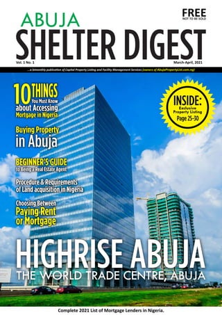 SHELTER DIGEST
ABUJA FREE
Vol. 1 No. 1
INSIDE:
Exclusive
Property Listing
Page 25-30
Complete 2021 List of Mortgage Lenders in Nigeria.
HIGHRISE ABUJA
THE WORLD TRADE CENTRE, ABUJA
Choosing Between
Choosing Between
Choosing Between
Paying Rent
Paying Rent
Paying Rent
or Mortgage
or Mortgage
or Mortgage
10
10
10THINGS
THINGS
THINGS
You Must Know
You Must Know
You Must Know
about Accessing
about Accessing
about Accessing
Mortgage in Nigeria
Mortgage in Nigeria
Mortgage in Nigeria
Buying Property
Buying Property
Buying Property
in Abuja
in Abuja
in Abuja
Procedure & Requirements
Procedure & Requirements
of Land acquisition in Nigeria
of Land acquisition in Nigeria
Procedure & Requirements
of Land acquisition in Nigeria
BEGINNER'S GUIDE
BEGINNER'S GUIDE
BEGINNER'S GUIDE
to Being a Real Estate Agent
to Being a Real Estate Agent
to Being a Real Estate Agent
NOT TO BE SOLD
...a bimonthly publica on of Capital Property Lis ng and Facility Management Services (owners of AbujaPropertyList.com.ng)
March-April, 2021
 