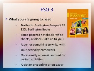 ESO-3 
 What you are going to need: 
 Textbook: Burlington Passport 3º 
ESO. Burlington Books 
 Some paper: a notebook, white 
sheets, a folder... (it's up to you) 
 A pen or something to write with 
 Your everyday homework 
 Occasionally an email account for 
certain activities 
 A dictionary: online or on paper 
 