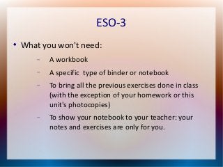 ESO-3 
 What you won't need: 
 A workbook 
 A specific type of binder or notebook 
 To bring all the previous exercises done in class 
(with the exception of your homework or this 
unit's photocopies) 
 To show your notebook to your teacher: your 
notes and exercises are only for you. 
 