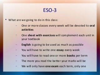 ESO-3 
 What are we going to do in this class: 
 One or more classes every week will be devoted to oral 
activities 
 One sheet with exercises will complement each unit in 
your textbook 
 English is going to be used as much as possible 
 You will have to write one essay every week 
 You will have to read one or more books per term 
 The more you read the better your marks will be 
 We will only have one exam each term, only one 
 