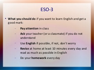 ESO-3 
 What you should do if you want to learn English and get a 
good mark: 
 Pay attention in class 
 Ask your teacher (or a classmate) if you do not 
understand 
 Use English if possible, if not, don’t worry 
 Revise at home at least 10 minutes every day and 
read as much as possible in English 
 Do your homework every day 
 