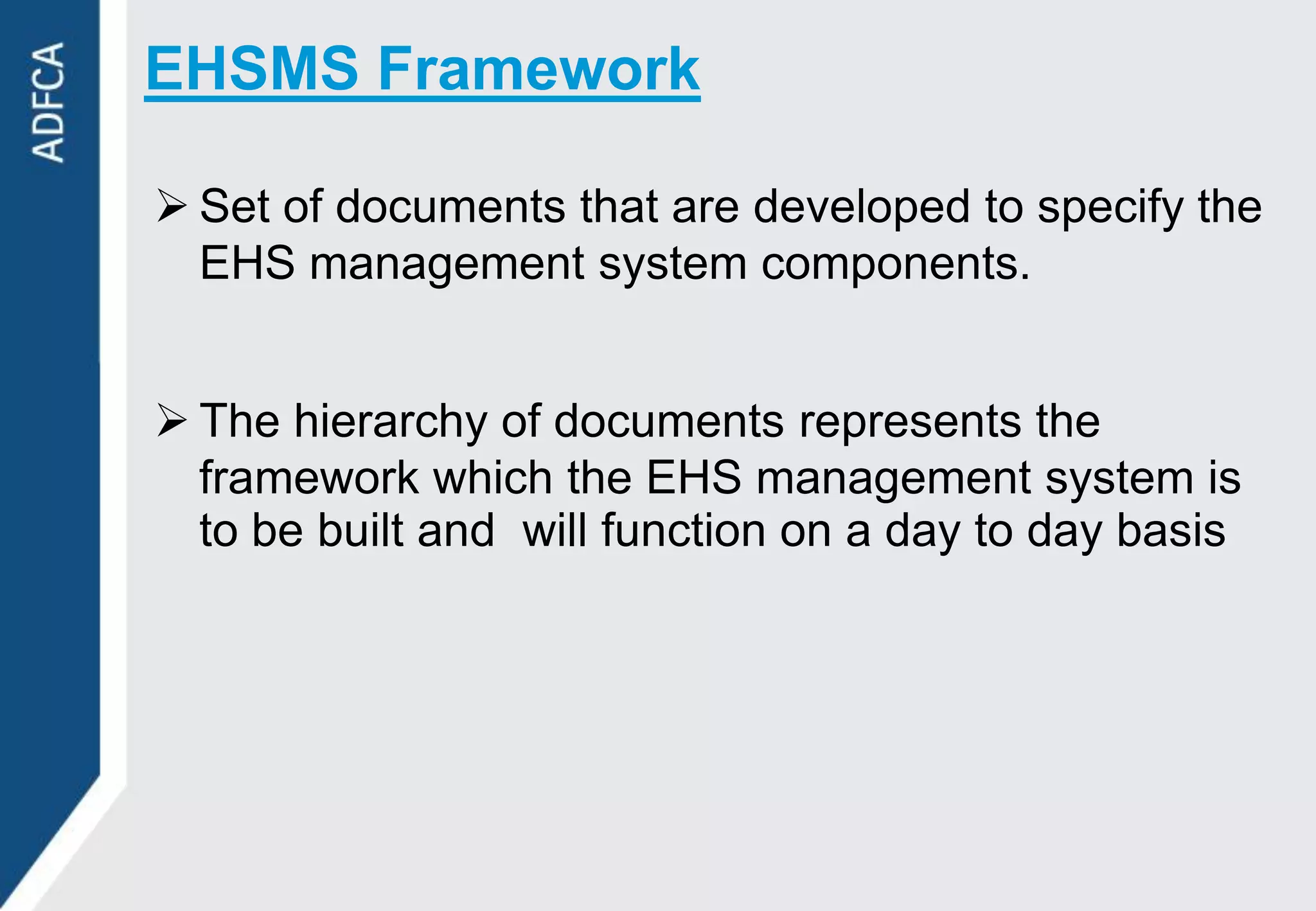 EHSMS Framework

 Set of documents that are developed to specify the
  EHS management system components.


 The hierarchy of documents represents the
  framework which the EHS management system is
  to be built and will function on a day to day basis
 