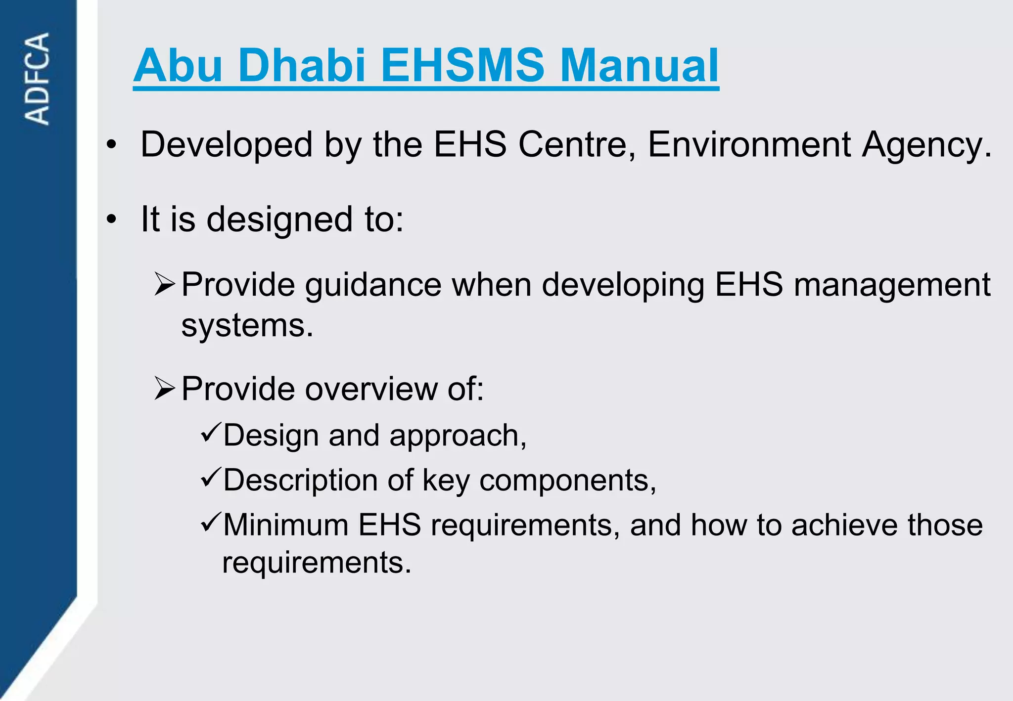 Abu Dhabi EHSMS Manual
• Developed by the EHS Centre, Environment Agency.

• It is designed to:
   Provide guidance when developing EHS management
    systems.
   Provide overview of:
      Design and approach,
      Description of key components,
      Minimum EHS requirements, and how to achieve those
       requirements.
 