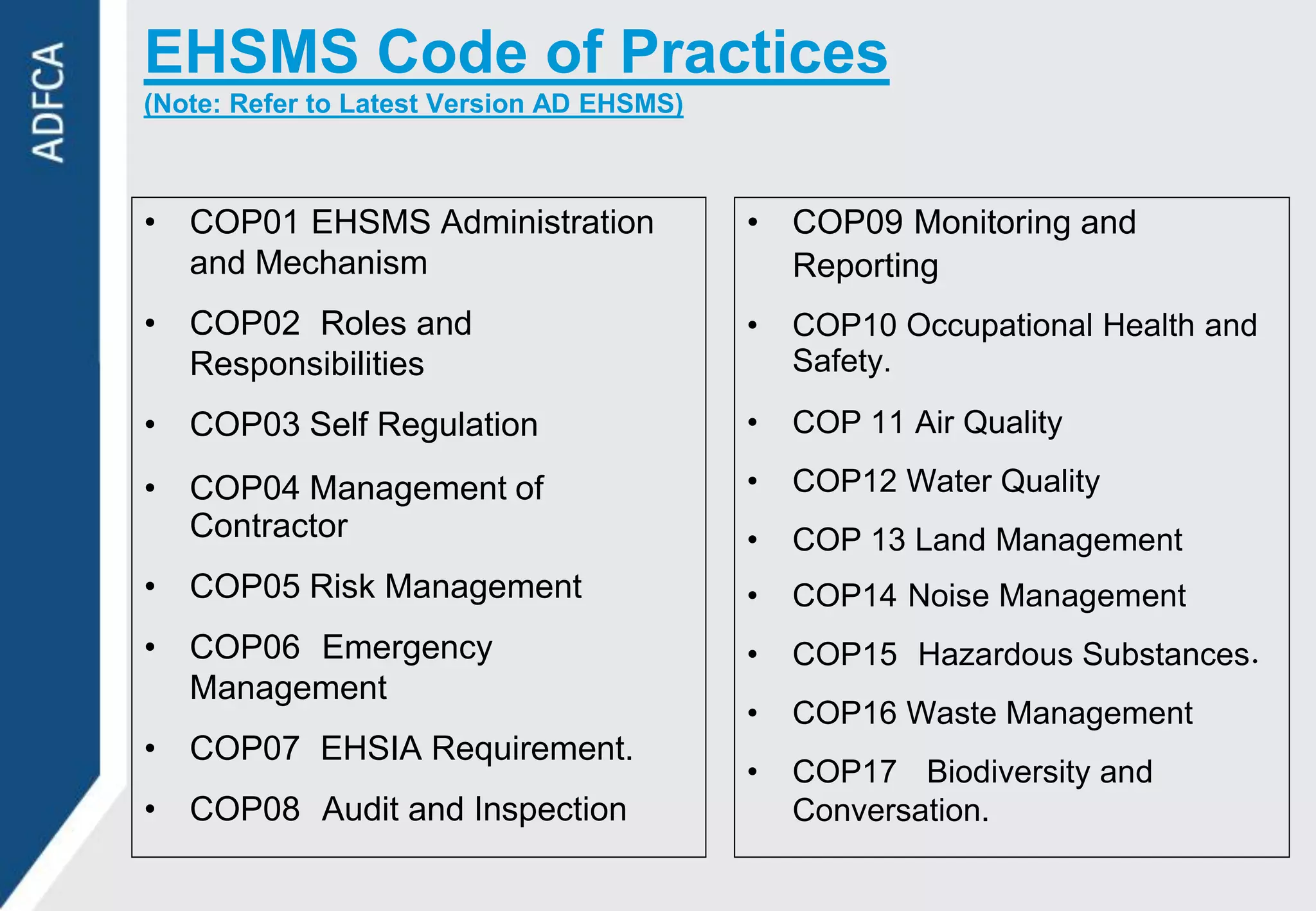EHSMS Code of Practices
(Note: Refer to Latest Version AD EHSMS)



• COP01 EHSMS Administration               • COP09 Monitoring and
  and Mechanism                              Reporting
• COP02 Roles and                          •   COP10 Occupational Health and
  Responsibilities                             Safety.

• COP03 Self Regulation                    •   COP 11 Air Quality

• COP04 Management of                      •   COP12 Water Quality
  Contractor                               •   COP 13 Land Management
• COP05 Risk Management                    •   COP14 Noise Management
• COP06 Emergency                          •   COP15 Hazardous Substances
  Management
                                           •   COP16 Waste Management
• COP07 EHSIA Requirement.
                                           •   COP17 Biodiversity and
• COP08 Audit and Inspection                   Conversation.
 
