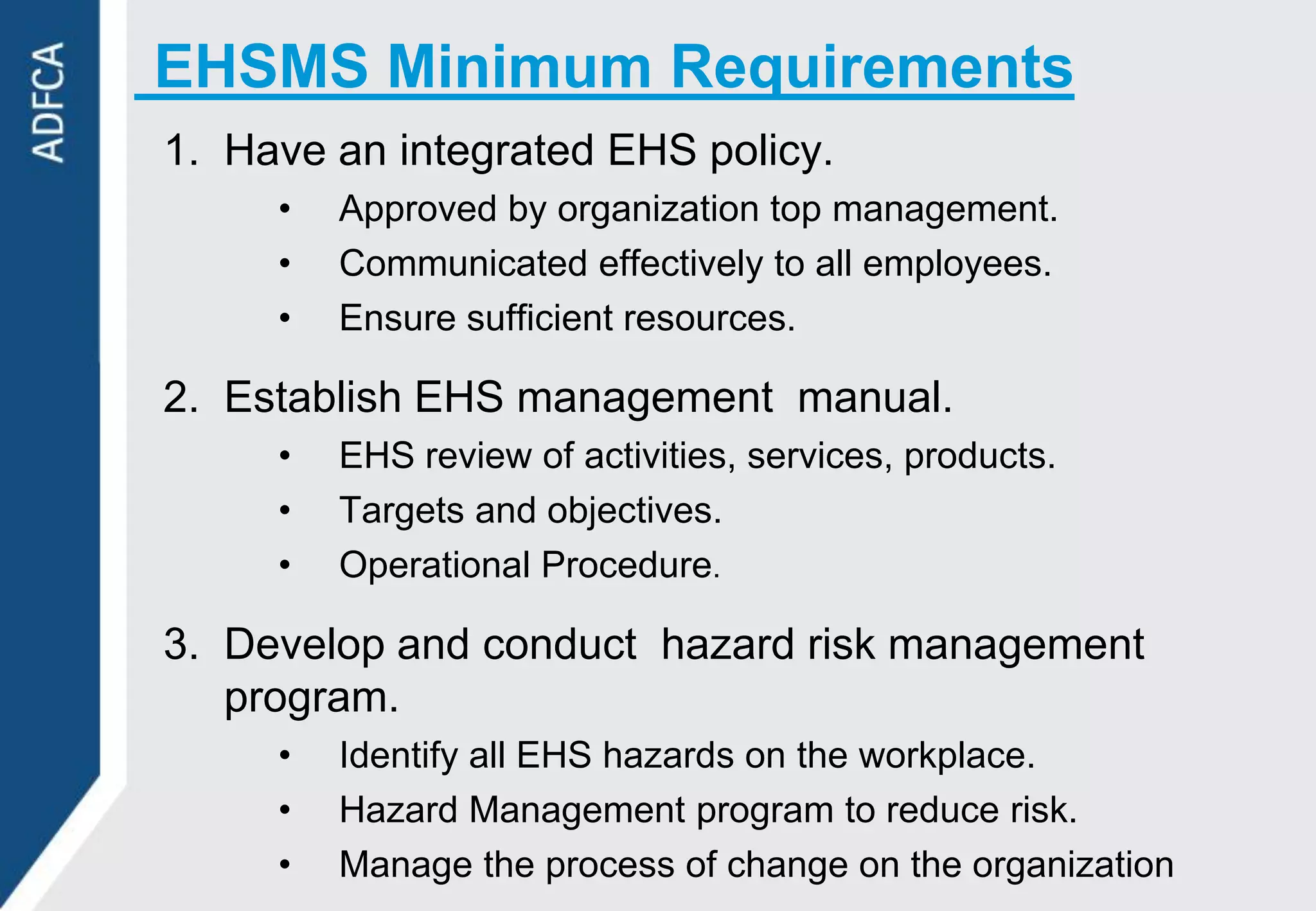 EHSMS Minimum Requirements
1. Have an integrated EHS policy.
     •   Approved by organization top management.
     •   Communicated effectively to all employees.
     •   Ensure sufficient resources.

2. Establish EHS management manual.
     •   EHS review of activities, services, products.
     •   Targets and objectives.
     •   Operational Procedure.

3. Develop and conduct hazard risk management
   program.
     •   Identify all EHS hazards on the workplace.
     •   Hazard Management program to reduce risk.
     •   Manage the process of change on the organization
 