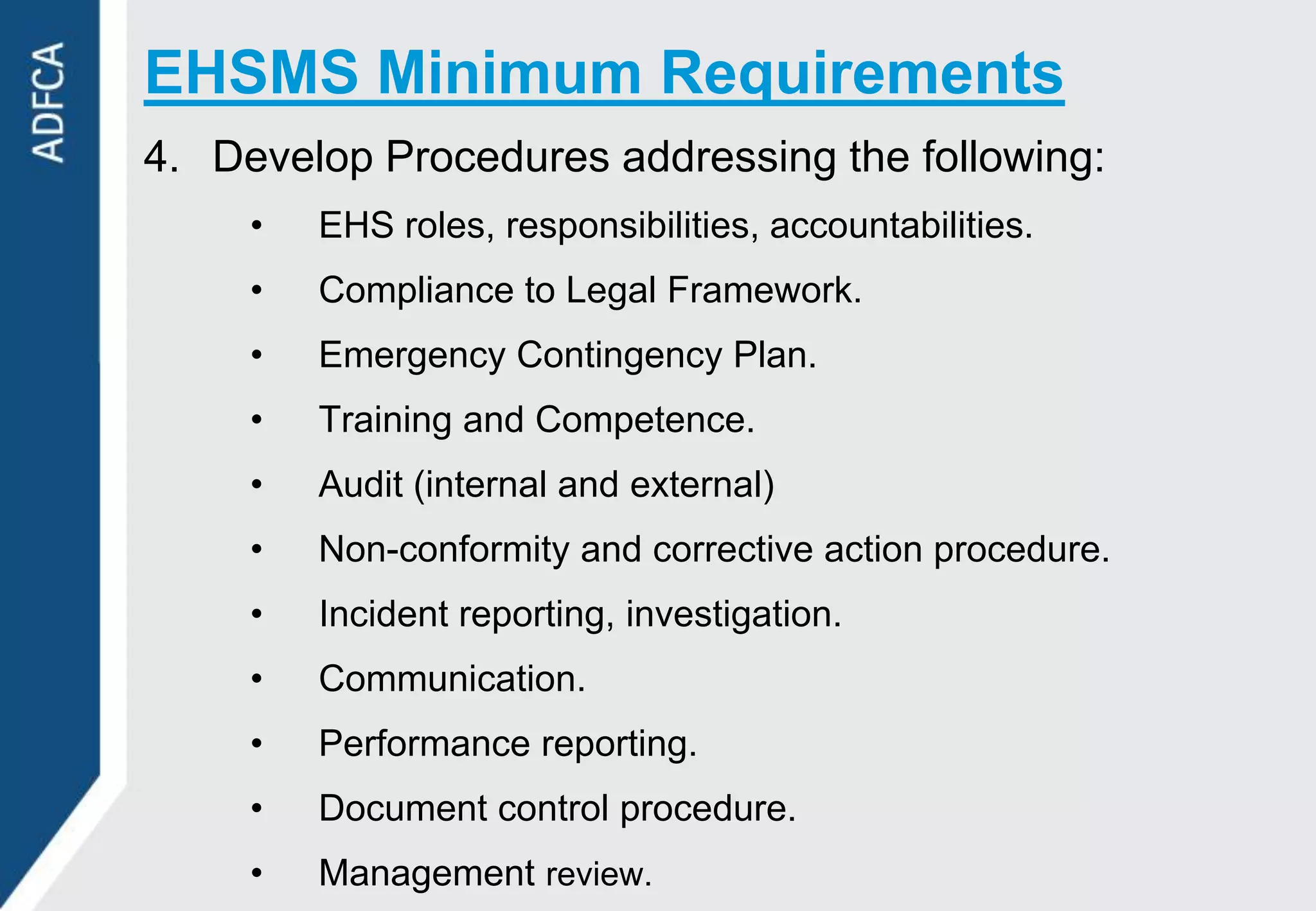 EHSMS Minimum Requirements
4. Develop Procedures addressing the following:
     •   EHS roles, responsibilities, accountabilities.
     •   Compliance to Legal Framework.
     •   Emergency Contingency Plan.
     •   Training and Competence.
     •   Audit (internal and external)
     •   Non-conformity and corrective action procedure.
     •   Incident reporting, investigation.
     •   Communication.
     •   Performance reporting.
     •   Document control procedure.
     •   Management review.
 
